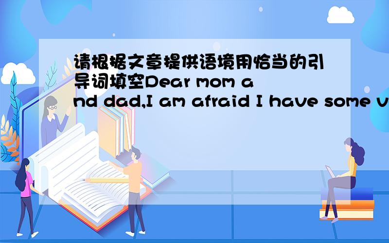 请根据文章提供语境用恰当的引导词填空Dear mom and dad,I am afraid I have some very bad news for you.My school master is very angry with me _____ I made a big mistake.The trouble started last night ______ I was smoking in bed.______ I