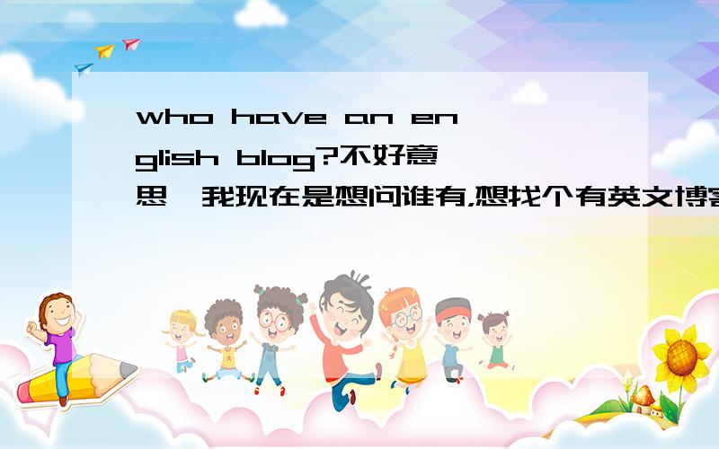 who have an english blog?不好意思,我现在是想问谁有，想找个有英文博客的人,学习做英文网站.