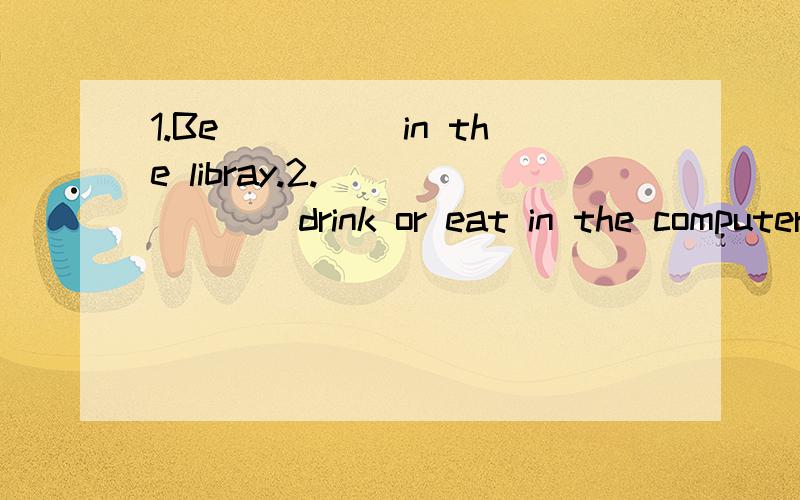 1.Be_____in the libray.2._______drink or eat in the computer room.3.don
