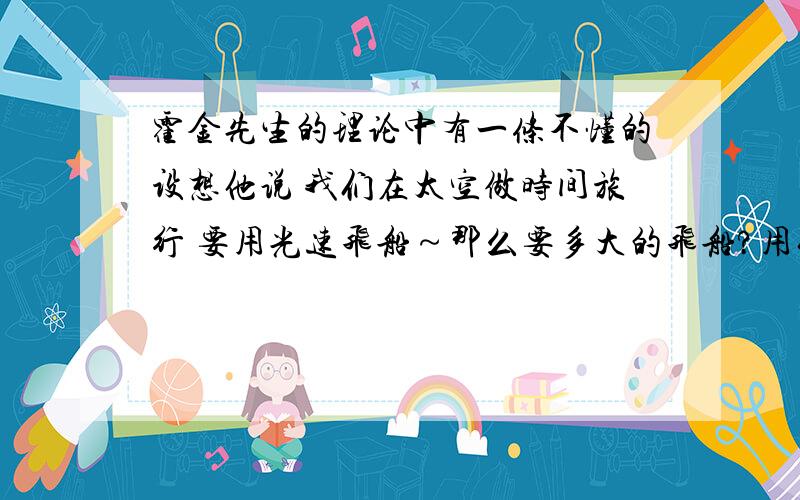 霍金先生的理论中有一条不懂的设想他说 我们在太空做时间旅行 要用光速飞船～那么要多大的飞船?用什么燃料?他说飞船要加速六年才能到光速,目前世界上有这种技术吗?