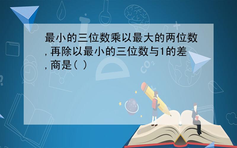 最小的三位数乘以最大的两位数,再除以最小的三位数与1的差,商是( )