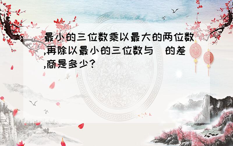 最小的三位数乘以最大的两位数,再除以最小的三位数与|的差,商是多少?