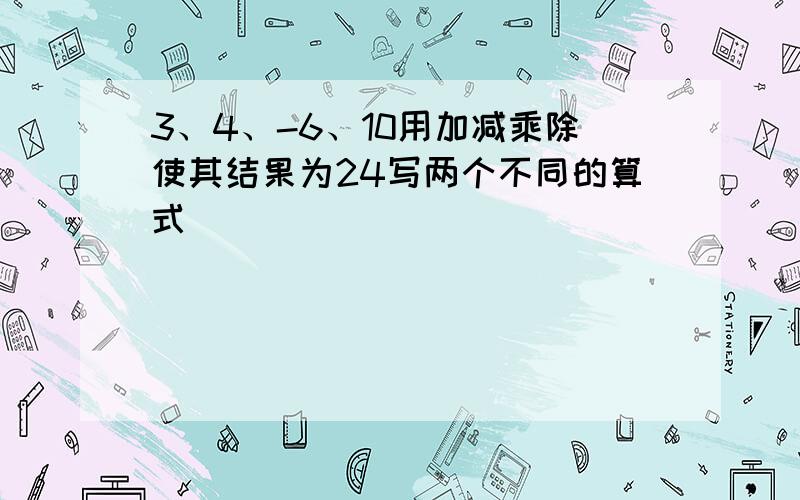 3、4、-6、10用加减乘除使其结果为24写两个不同的算式