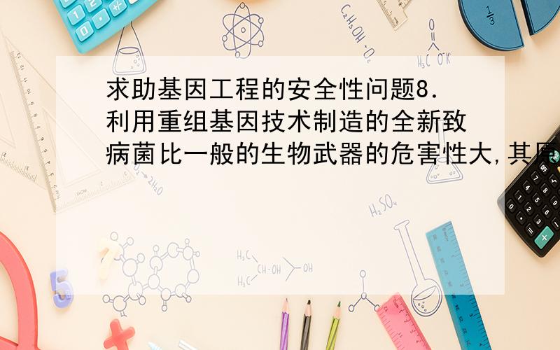 求助基因工程的安全性问题8．利用重组基因技术制造的全新致病菌比一般的生物武器的危害性大,其原因是（ ）①人类从来没有接触过这种致病菌 ②无药可医③只有某种易感基因的民族容易