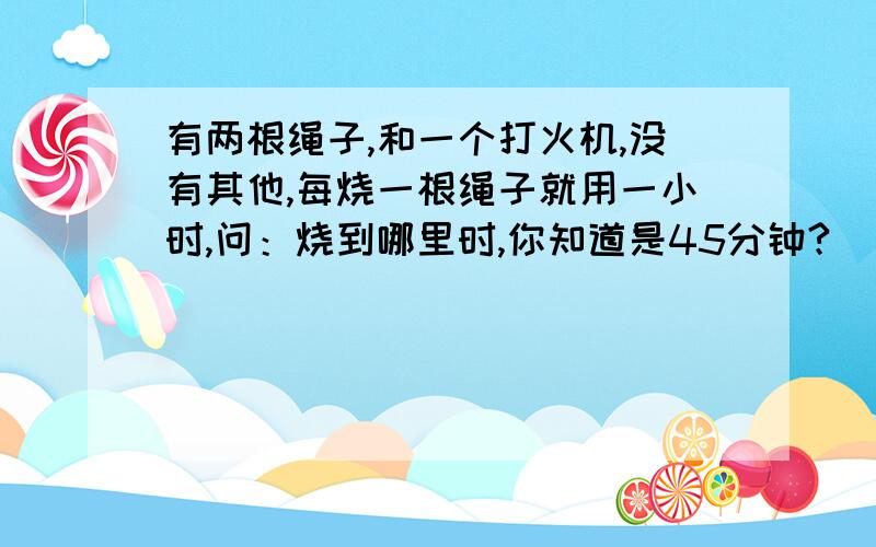 有两根绳子,和一个打火机,没有其他,每烧一根绳子就用一小时,问：烧到哪里时,你知道是45分钟?