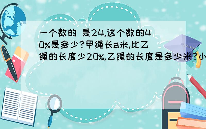 一个数的 是24,这个数的40%是多少?甲绳长a米,比乙绳的长度少20%,乙绳的长度是多少米?小明体重32千克,小亮是小明的 ,是小欣的75%,小欣体重多少千克?                                        （列式计算