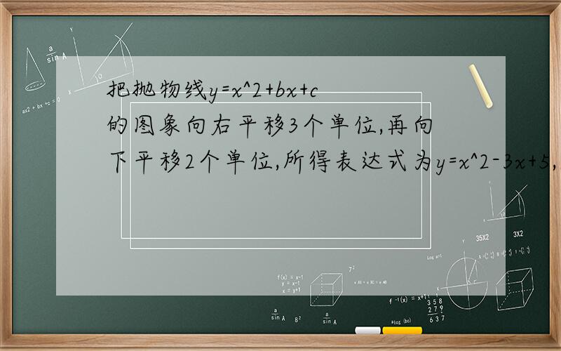 把抛物线y=x^2+bx+c的图象向右平移3个单位,再向下平移2个单位,所得表达式为y=x^2-3x+5,求b 、 c的值