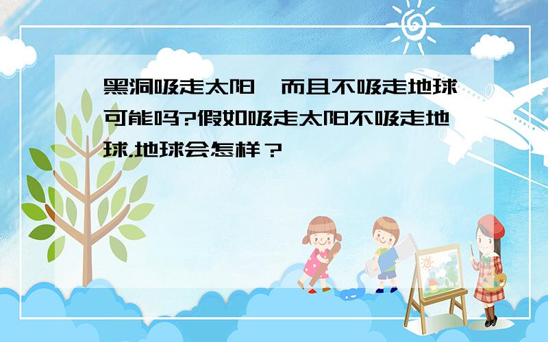 黑洞吸走太阳,而且不吸走地球可能吗?假如吸走太阳不吸走地球，地球会怎样？