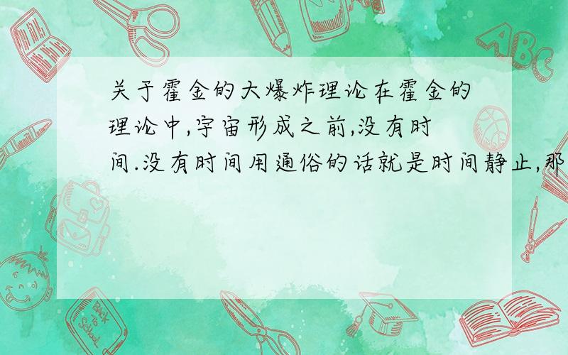 关于霍金的大爆炸理论在霍金的理论中,宇宙形成之前,没有时间.没有时间用通俗的话就是时间静止,那如果时间完全静止,那就不会出现以后,也不会存在以后的宇宙.这在哲学上是矛盾的.还有,