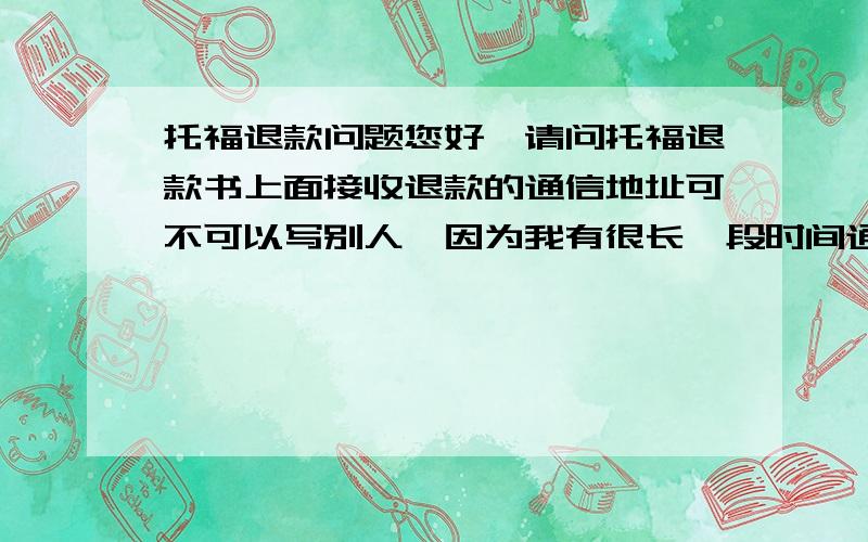 托福退款问题您好,请问托福退款书上面接收退款的通信地址可不可以写别人,因为我有很长一段时间通信地址不固定.