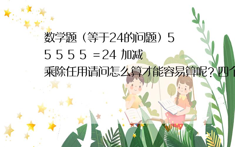 数学题（等于24的问题）5 5 5 5 5 ＝24 加减乘除任用请问怎么算才能容易算呢？四个数的就可以了