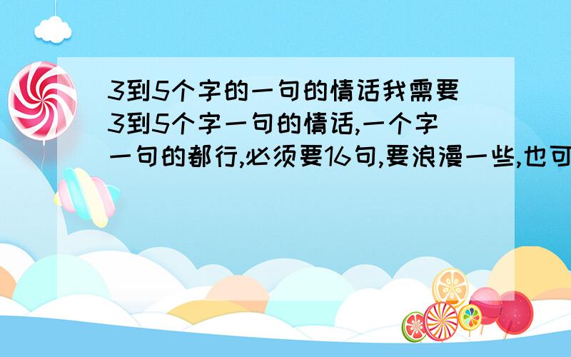 3到5个字的一句的情话我需要3到5个字一句的情话,一个字一句的都行,必须要16句,要浪漫一些,也可以用歌词!