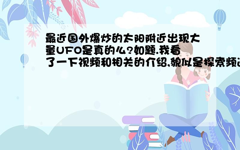 最近国外爆炒的太阳附近出现大量UFO是真的么?如题.我看了一下视频和相关的介绍,貌似是探索频道发布的消息,而且据称国外几个知名的科学杂志都报道刊登了.请各位达人回答,并用事实说明.