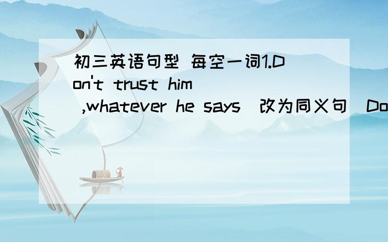 初三英语句型 每空一词1.Don't trust him ,whatever he says（改为同义句）Don't trust him ,___ ____ ____ he says2.we saw some interesting movies years ago(将时间状语改为over the year)We ____ ____some interesting movies over the ye