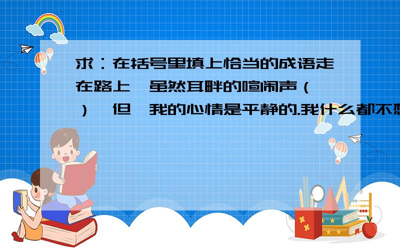 求：在括号里填上恰当的成语走在路上,虽然耳畔的喧闹声（ ）,但,我的心情是平静的.我什么都不想,只尽情的享受大自然的（ ）.（ ）便走到了十字路口,一看是绿灯,我便加快了脚步,不一会