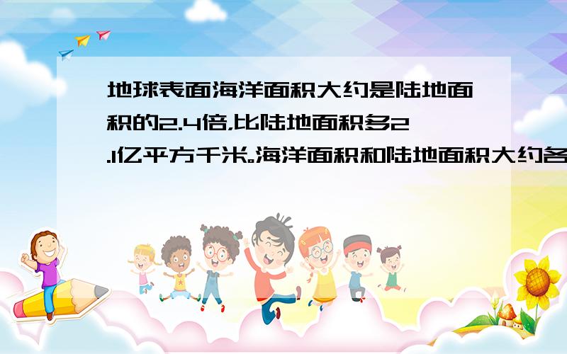 地球表面海洋面积大约是陆地面积的2.4倍，比陆地面积多2.1亿平方千米。海洋面积和陆地面积大约各有多少亿平方千米？