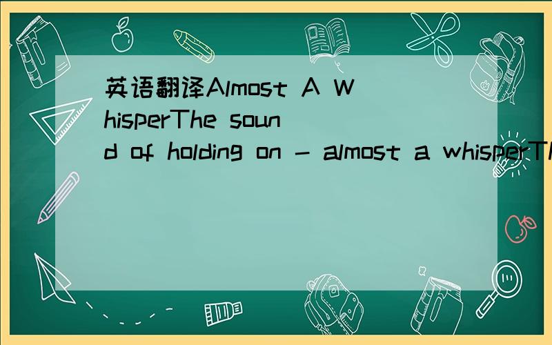 英语翻译Almost A WhisperThe sound of holding on - almost a whisperThe sigh of broken hearts - a quiet cryThe rain upon your faceBrings gravity and graceAnd softly you begin to breath againI don't have all the answers to your sad prayersBut if I c