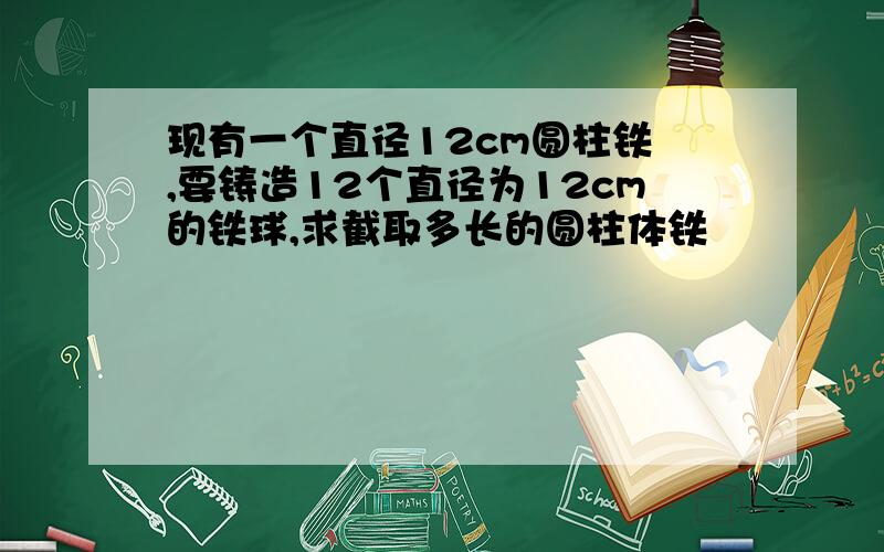 现有一个直径12cm圆柱铁怌,要铸造12个直径为12cm的铁球,求截取多长的圆柱体铁怌