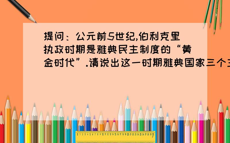 提问：公元前5世纪,伯利克里执政时期是雅典民主制度的“黄金时代”.请说出这一时期雅典国家三个主要...提问：公元前5世纪,伯利克里执政时期是雅典民主制度的“黄金时代”.请说出这一