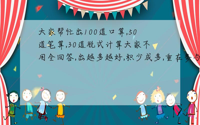 大家帮忙出100道口算,50道笔算,30道脱式计算大家不用全回答,出越多越好,积少成多,重在参与