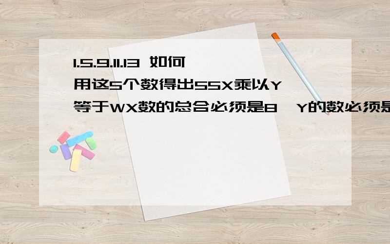 1.5.9.11.13 如何用这5个数得出55X乘以Y 等于WX数的总合必须是8,Y的数必须是1.5.9.11.13中的任何一个数,W必须是55例子：设W等于201X9=91X5=56X1=6X=8 W=201X9=91X5=56X1=6X=8 W=20请参照这个例子，乘号前的数的