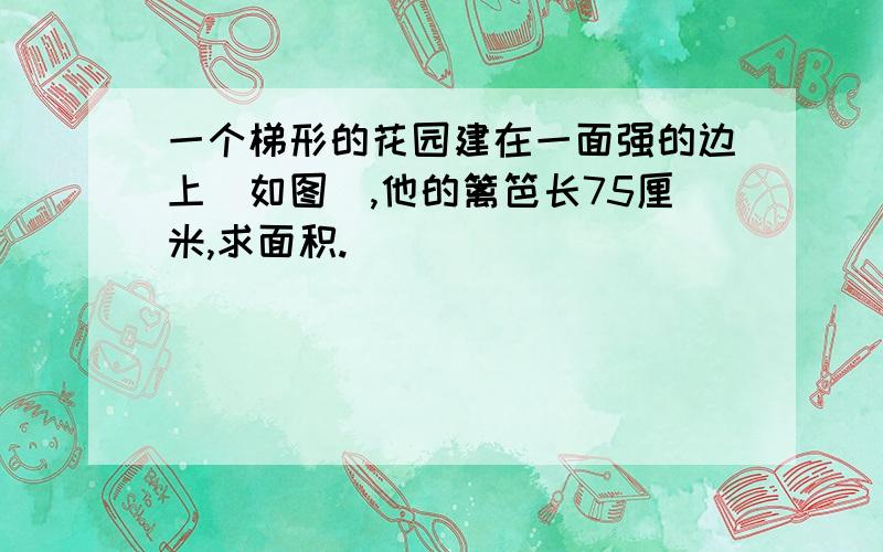 一个梯形的花园建在一面强的边上(如图),他的篱笆长75厘米,求面积.