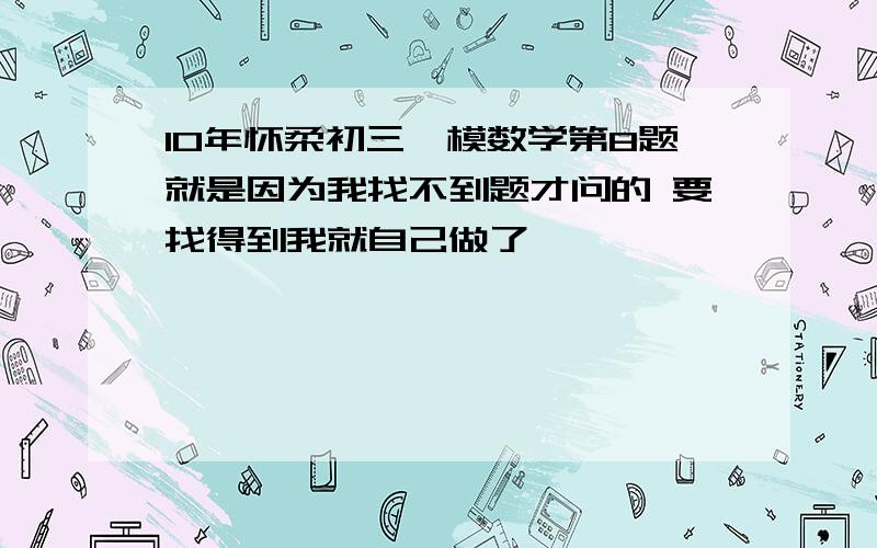 10年怀柔初三一模数学第8题就是因为我找不到题才问的 要找得到我就自己做了