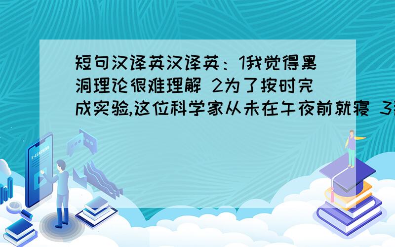 短句汉译英汉译英：1我觉得黑洞理论很难理解 2为了按时完成实验,这位科学家从未在午夜前就寝 3那位年轻人的研究几乎没有成功的可能 4就连警方也不清楚那场交通事故的原因 5我到是希望