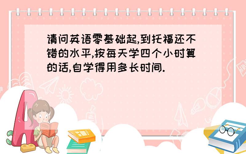 请问英语零基础起,到托福还不错的水平,按每天学四个小时算的话,自学得用多长时间.