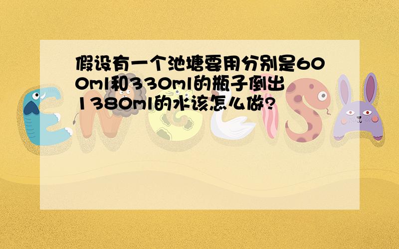 假设有一个池塘要用分别是600ml和330ml的瓶子倒出1380ml的水该怎么做?