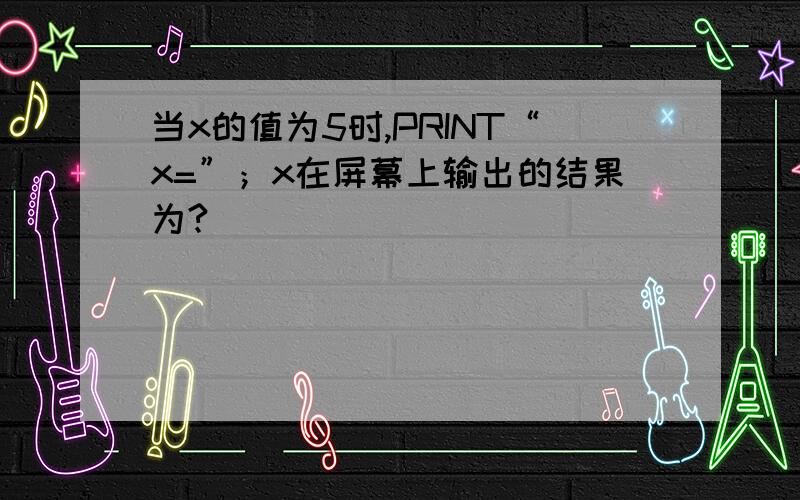 当x的值为5时,PRINT“x=”；x在屏幕上输出的结果为?