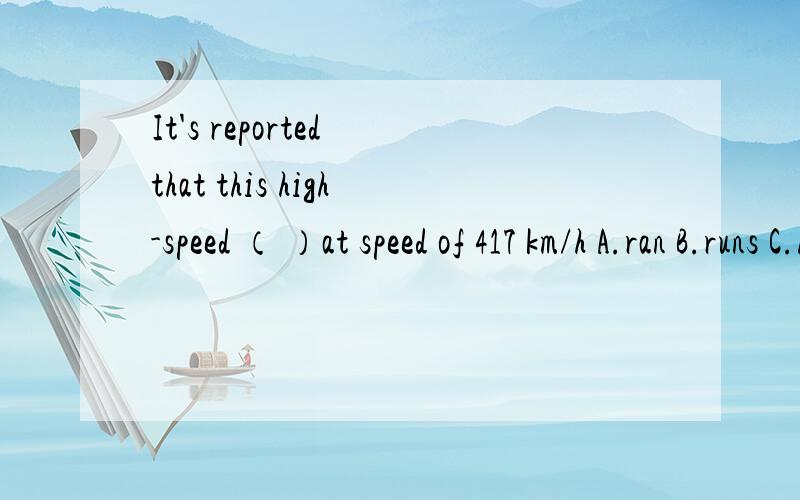 It's reported that this high-speed （ ）at speed of 417 km/h A.ran B.runs C.had runD.was running说出理由,否则不给分可是A应该也可以啊——据报道，高速列车跑出过417KM/H的高速