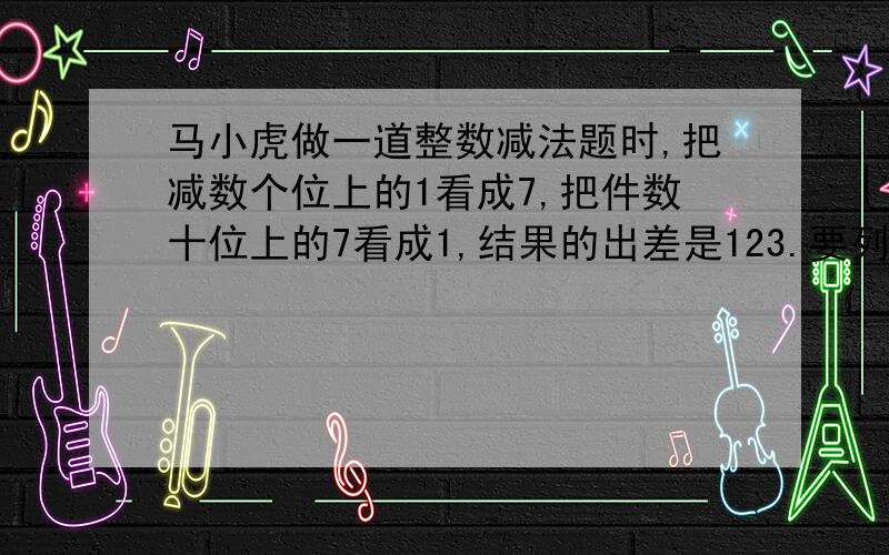 马小虎做一道整数减法题时,把减数个位上的1看成7,把件数十位上的7看成1,结果的出差是123.要列式.