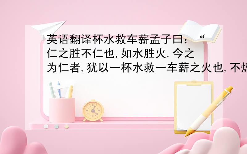 英语翻译杯水救车薪孟子曰：“仁之胜不仁也,如水胜火,今之为仁者,犹以一杯水救一车薪之火也,不熄,则谓之水不胜火.”予读《文子》,其书有云：“水之势胜火,一勺不能救一车之薪；金之