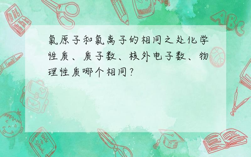 氯原子和氯离子的相同之处化学性质、质子数、核外电子数、物理性质哪个相同？