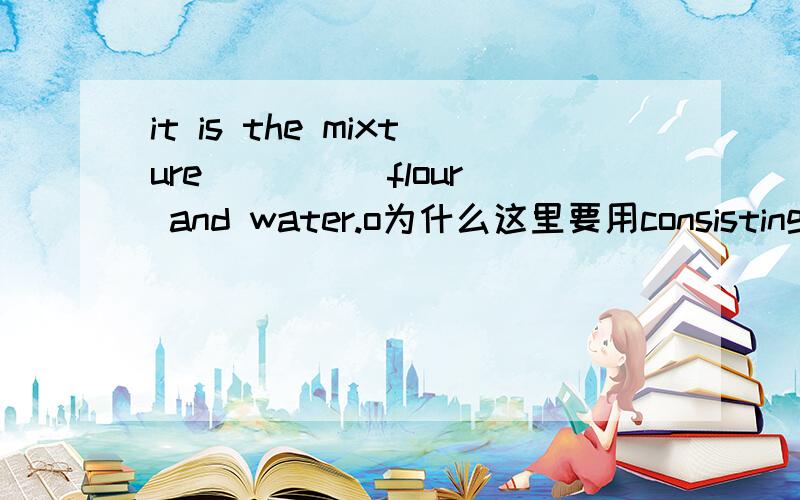 it is the mixture ____ flour and water.o为什么这里要用consisting of