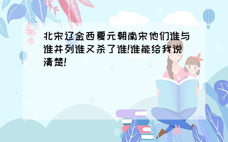 北宋辽金西夏元朝南宋他们谁与谁并列谁又杀了谁!谁能给我说清楚!