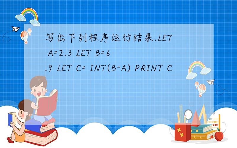 写出下列程序运行结果.LET A=2.3 LET B=6.9 LET C= INT(B-A) PRINT C