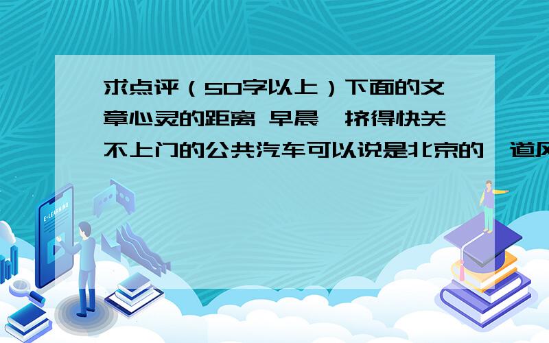 求点评（50字以上）下面的文章心灵的距离 早晨,挤得快关不上门的公共汽车可以说是北京的一道风景.虽然空调车很贵,但是富裕起来的人们还是贪图它的凉爽,所以也不可避免的拥挤.售票员