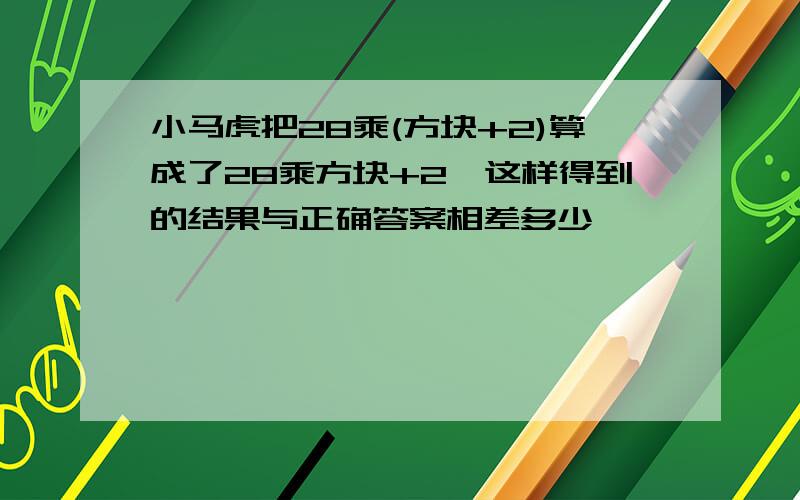 小马虎把28乘(方块+2)算成了28乘方块+2,这样得到的结果与正确答案相差多少