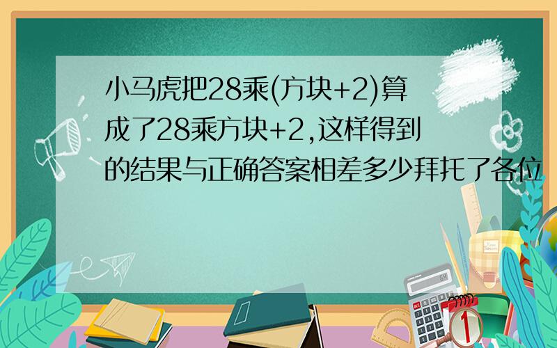 小马虎把28乘(方块+2)算成了28乘方块+2,这样得到的结果与正确答案相差多少拜托了各位