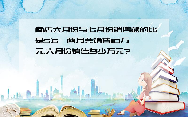 商店六月份与七月份销售额的比是5:6,两月共销售110万元.六月份销售多少万元?