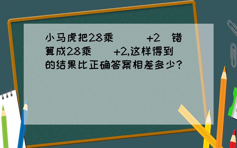 小马虎把28乘([]+2)错算成28乘[]+2,这样得到的结果比正确答案相差多少?