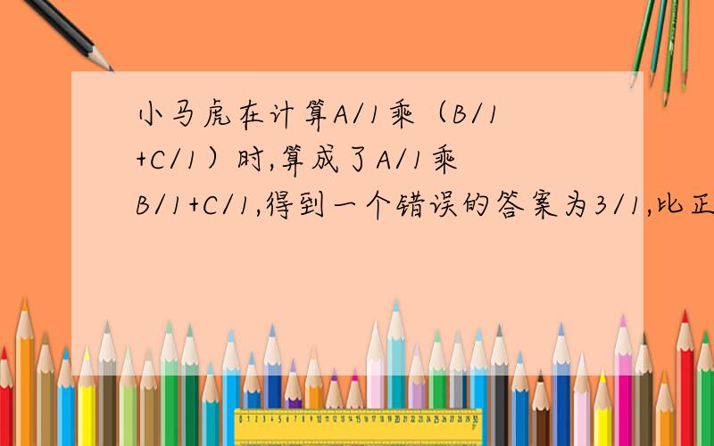 小马虎在计算A/1乘（B/1+C/1）时,算成了A/1乘B/1+C/1,得到一个错误的答案为3/1,比正确答案点多12/1,A=（ ） B=( ) C=( ）