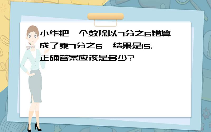 小华把一个数除以7分之6错算成了乘7分之6,结果是15.正确答案应该是多少?