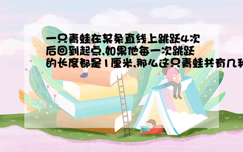 一只青蛙在某条直线上跳跃4次后回到起点,如果他每一次跳跃的长度都是1厘米,那么这只青蛙共有几种不同跳法