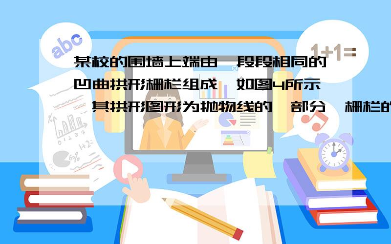 某校的围墙上端由一段段相同的凹曲拱形栅栏组成,如图4所示,其拱形图形为抛物线的一部分,栅栏的跨径AB间某校的围墙上端由一段段相同的凹曲拱形栅栏组成，如图4所示，其拱形图形为抛物