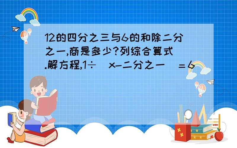 12的四分之三与6的和除二分之一,商是多少?列综合算式 .解方程,1÷（x-二分之一）＝6