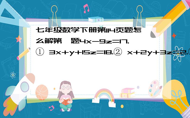 七年级数学下册第114页题怎么解第一题4x-9z=17.① 3x+y+15z=18.② x+2y+3z=2.③②×2-③,得 6x+2y+30z=36（-）x+2y+3z=2———————————— 5x+27z=34.④由①,④得,①×3+④,得 12x-27z=51（+）5x+27z=34---------