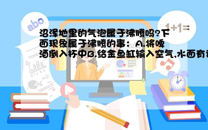 沼泽地里的气泡属于沸腾吗?下面现象属于沸腾的事：A.将啤酒倒入杯中B.给金鱼缸输入空气,水面有许多气泡C.早沼泽地里酒厂有许多气泡冒出水面D.将生石灰投入水中,有大量气泡生成把这A B C